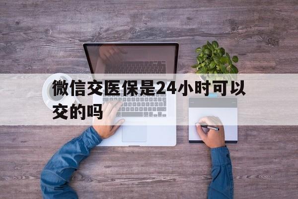 江山最新微信交医保是24小时可以交的吗方法分析(最方便真实的江山微信上交医保多久到账方法)